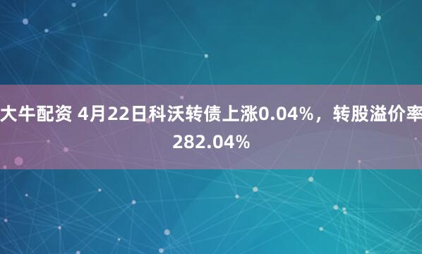 大牛配资 4月22日科沃转债上涨0.04%，转股溢价率282.04%