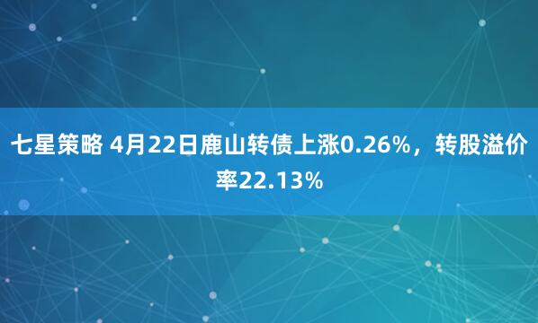 七星策略 4月22日鹿山转债上涨0.26%，转股溢价率22.13%