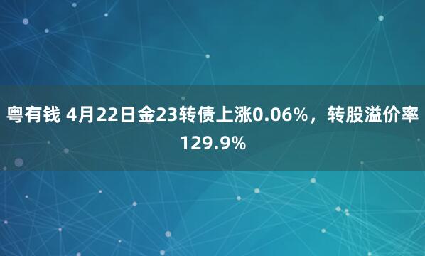 粤有钱 4月22日金23转债上涨0.06%，转股溢价率129.9%
