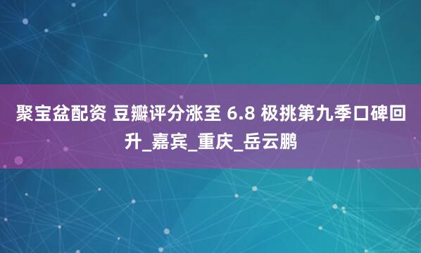 聚宝盆配资 豆瓣评分涨至 6.8 极挑第九季口碑回升_嘉宾_重庆_岳云鹏
