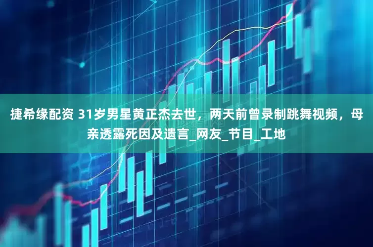 捷希缘配资 31岁男星黄正杰去世，两天前曾录制跳舞视频，母亲透露死因及遗言_网友_节目_工地