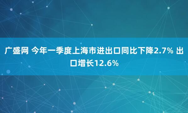 广盛网 今年一季度上海市进出口同比下降2.7% 出口增长12.6%