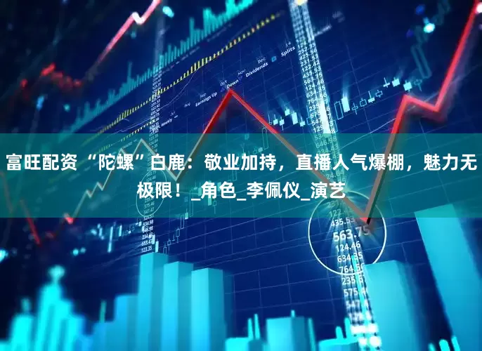 富旺配资 “陀螺”白鹿：敬业加持，直播人气爆棚，魅力无极限！_角色_李佩仪_演艺