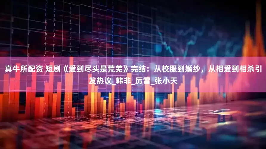 真牛所配资 短剧《爱到尽头是荒芜》完结：从校服到婚纱，从相爱到相杀引发热议_韩非_厉雪_张小天