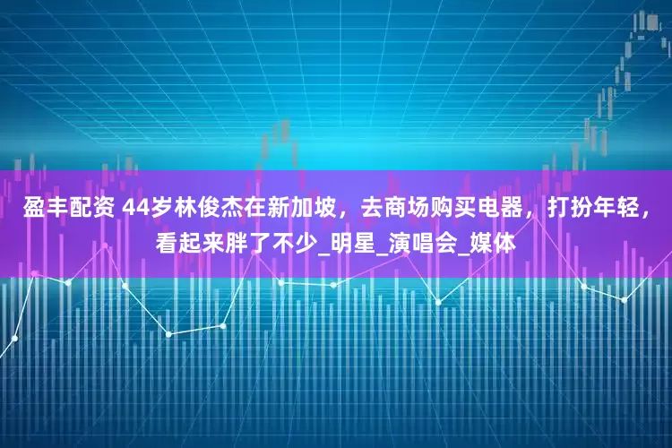 盈丰配资 44岁林俊杰在新加坡，去商场购买电器，打扮年轻，看起来胖了不少_明星_演唱会_媒体