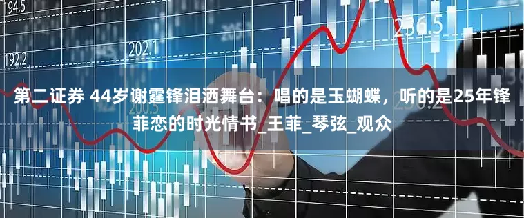 第二证券 44岁谢霆锋泪洒舞台：唱的是玉蝴蝶，听的是25年锋菲恋的时光情书_王菲_琴弦_观众