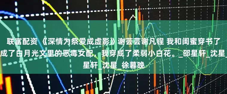 联富配资 《深情为祭爱成虚影》谢芸芸谢凡锃 我和闺蜜穿书了。 她穿成了白月光文里的恶毒女配，我穿成了柔弱小白花。_邵星轩_沈星_徐暮晚