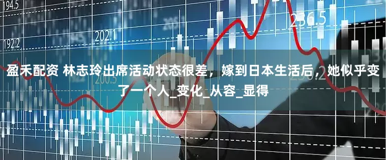 盈禾配资 林志玲出席活动状态很差，嫁到日本生活后，她似乎变了一个人_变化_从容_显得
