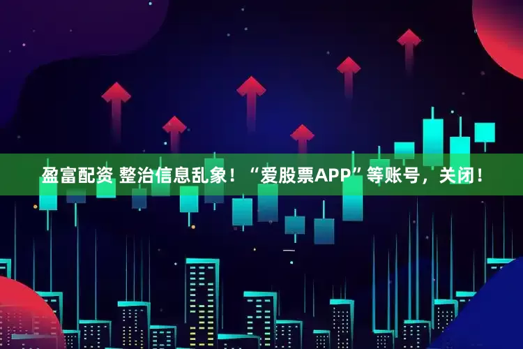 盈富配资 整治信息乱象！“爱股票APP”等账号，关闭！