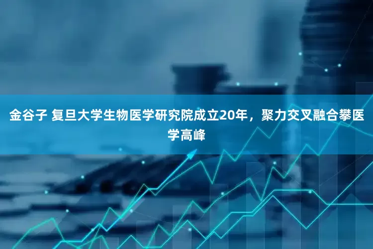 金谷子 复旦大学生物医学研究院成立20年，聚力交叉融合攀医学高峰