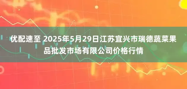 优配速至 2025年5月29日江苏宜兴市瑞德蔬菜果品批发市场有限公司价格行情