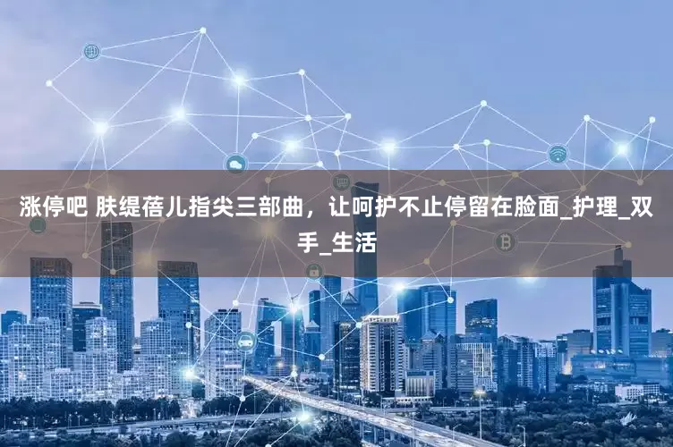 涨停吧 肤缇蓓儿指尖三部曲，让呵护不止停留在脸面_护理_双手_生活