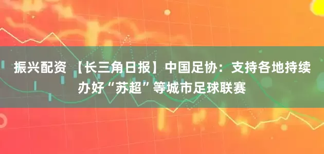 振兴配资 【长三角日报】中国足协：支持各地持续办好“苏超”等城市足球联赛