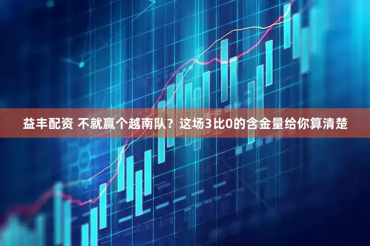 益丰配资 不就赢个越南队？这场3比0的含金量给你算清楚