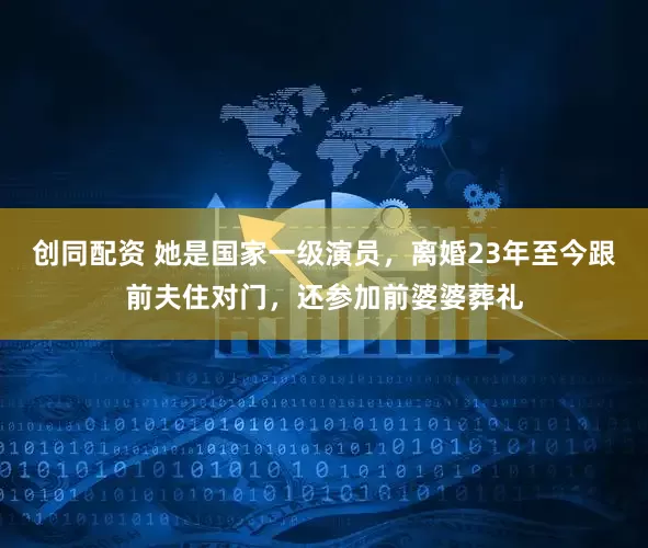 创同配资 她是国家一级演员，离婚23年至今跟前夫住对门，还参加前婆婆葬礼